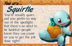 You are Squirtle. You're usually quiet, and you prefer to stay out of the spotlight. But there's no need to be bashful--people know they can count on you to get the job right!